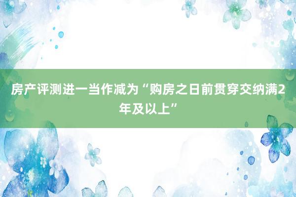 房产评测进一当作减为“购房之日前贯穿交纳满2年及以上”