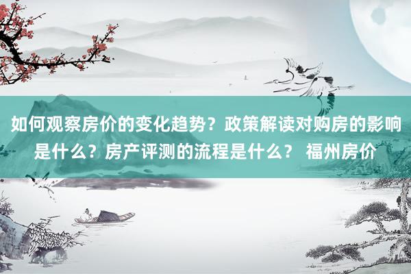 如何观察房价的变化趋势？政策解读对购房的影响是什么？房产评测的流程是什么？ 福州房价