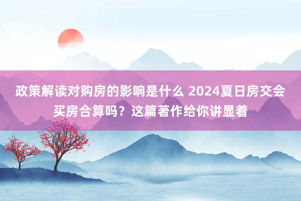 政策解读对购房的影响是什么 2024夏日房交会买房合算吗？这篇著作给你讲显着