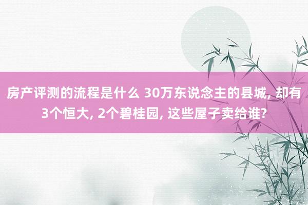 房产评测的流程是什么 30万东说念主的县城, 却有3个恒大, 2个碧桂园, 这些屋子卖给谁?