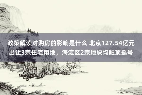 政策解读对购房的影响是什么 北京127.54亿元出让3宗住宅用地，海淀区2宗地块均触顶摇号