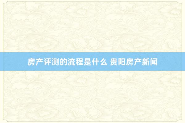 房产评测的流程是什么 贵阳房产新闻