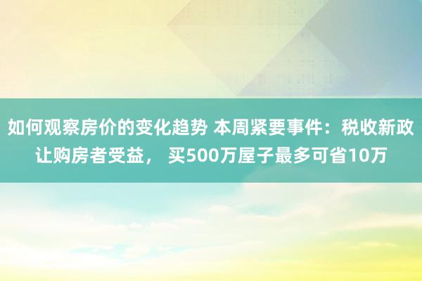 如何观察房价的变化趋势 本周紧要事件：税收新政让购房者受益， 买500万屋子最多可省10万