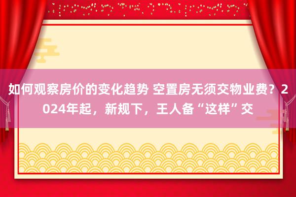 如何观察房价的变化趋势 空置房无须交物业费？2024年起，新规下，王人备“这样”交