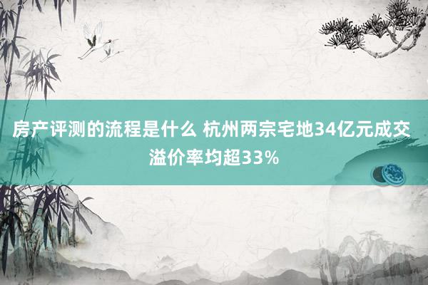 房产评测的流程是什么 杭州两宗宅地34亿元成交 溢价率均超33%