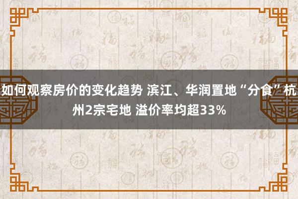 如何观察房价的变化趋势 滨江、华润置地“分食”杭州2宗宅地 溢价率均超33%