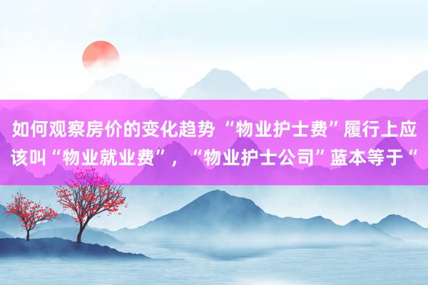 如何观察房价的变化趋势 “物业护士费”履行上应该叫“物业就业费”，“物业护士公司”蓝本等于“