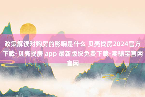 政策解读对购房的影响是什么 贝壳找房2024官方下载-贝壳找房 app 最新版块免费下载-期骗宝官网