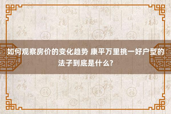 如何观察房价的变化趋势 康平万里挑一好户型的法子到底是什么?