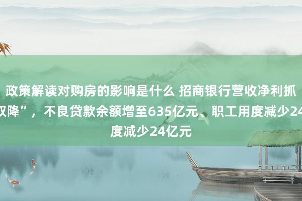 政策解读对购房的影响是什么 招商银行营收净利抓续“双降”，不良贷款余额增至635亿元、职工用度减少24亿元