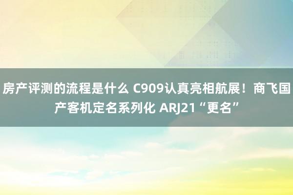 房产评测的流程是什么 C909认真亮相航展！商飞国产客机定名系列化 ARJ21“更名”