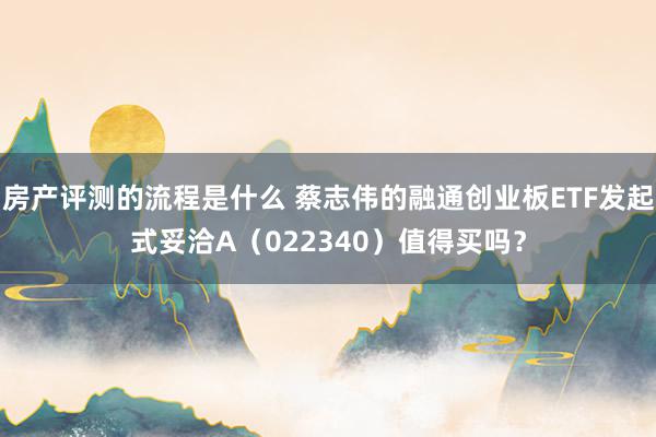 房产评测的流程是什么 蔡志伟的融通创业板ETF发起式妥洽A（022340）值得买吗？