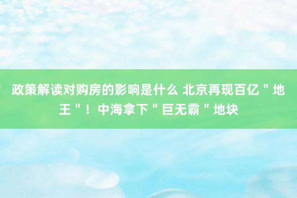 政策解读对购房的影响是什么 北京再现百亿＂地王＂！中海拿下＂巨无霸＂地块