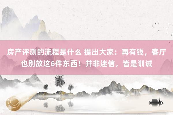 房产评测的流程是什么 提出大家：再有钱，客厅也别放这6件东西！并非迷信，皆是训诫