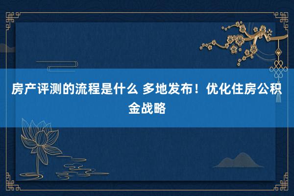 房产评测的流程是什么 多地发布！优化住房公积金战略