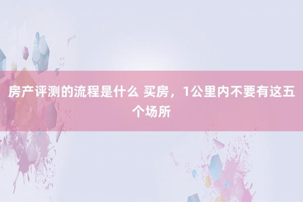 房产评测的流程是什么 买房，1公里内不要有这五个场所