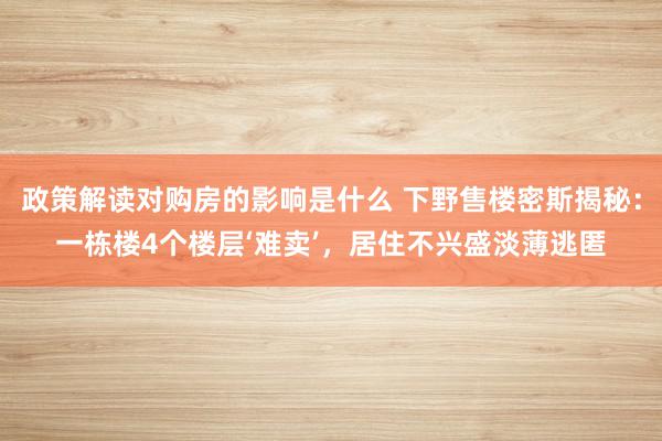 政策解读对购房的影响是什么 下野售楼密斯揭秘：一栋楼4个楼层‘难卖’，居住不兴盛淡薄逃匿