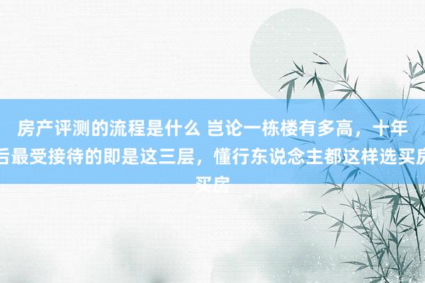 房产评测的流程是什么 岂论一栋楼有多高，十年后最受接待的即是这三层，懂行东说念主都这样选买房