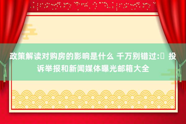 政策解读对购房的影响是什么 千万别错过:​投诉举报和新闻媒体曝光邮箱大全