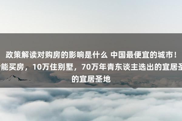 政策解读对购房的影响是什么 中国最便宜的城市！3w能买房，10万住别墅，70万年青东谈主选出的宜居圣地