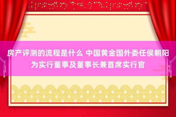 房产评测的流程是什么 中国黄金国外委任侯朝阳为实行董事及董事长兼首席实行官