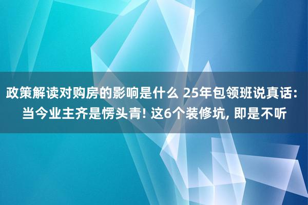 政策解读对购房的影响是什么 25年包领班说真话: 当今业主齐是愣头青! 这6个装修坑, 即是不听