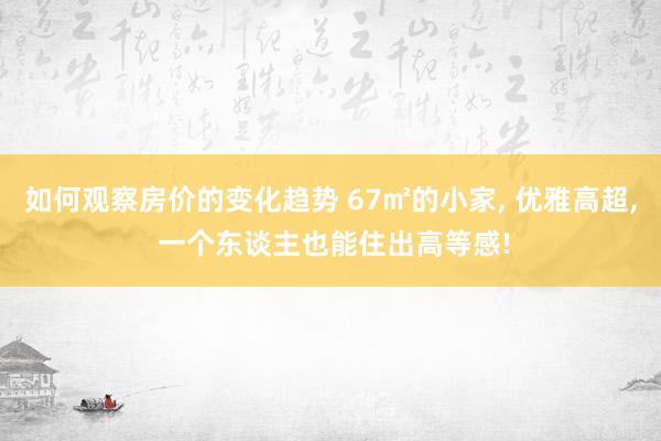 如何观察房价的变化趋势 67㎡的小家, 优雅高超, 一个东谈主也能住出高等感!