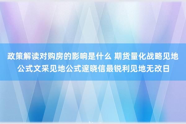 政策解读对购房的影响是什么 期货量化战略见地公式文采见地公式邃晓信最锐利见地无改日