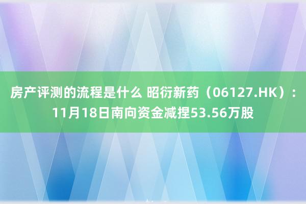 房产评测的流程是什么 昭衍新药（06127.HK）：11月18日南向资金减捏53.56万股