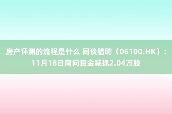 房产评测的流程是什么 同谈猎聘（06100.HK）：11月18日南向资金减抓2.04万股