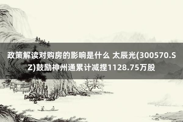 政策解读对购房的影响是什么 太辰光(300570.SZ)鼓励神州通累计减捏1128.75万股