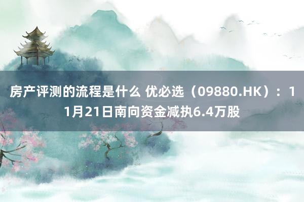 房产评测的流程是什么 优必选（09880.HK）：11月21日南向资金减执6.4万股