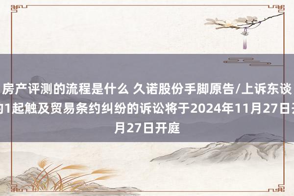 房产评测的流程是什么 久诺股份手脚原告/上诉东谈主的1起触及贸易条约纠纷的诉讼将于2024年11月27日开庭