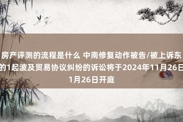 房产评测的流程是什么 中南修复动作被告/被上诉东谈主的1起波及贸易协议纠纷的诉讼将于2024年11月26日开庭