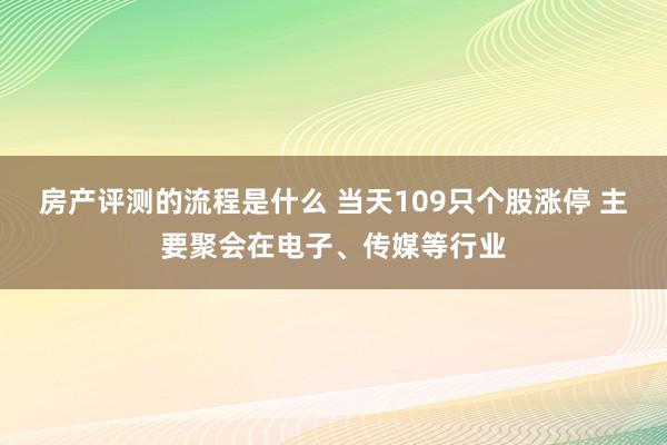 房产评测的流程是什么 当天109只个股涨停 主要聚会在电子、传媒等行业