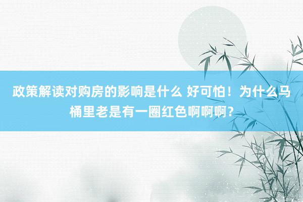 政策解读对购房的影响是什么 好可怕！为什么马桶里老是有一圈红色啊啊啊？