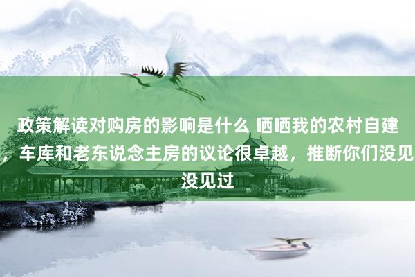 政策解读对购房的影响是什么 晒晒我的农村自建房，车库和老东说念主房的议论很卓越，推断你们没见过