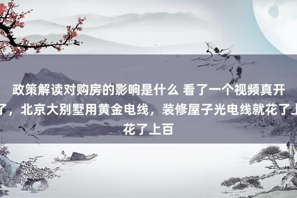 政策解读对购房的影响是什么 看了一个视频真开眼了，北京大别墅用黄金电线，装修屋子光电线就花了上百