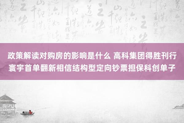 政策解读对购房的影响是什么 高科集团得胜刊行寰宇首单翻新相信结构型定向钞票担保科创单子