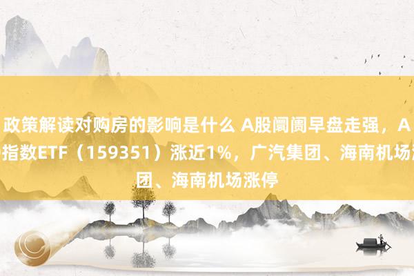 政策解读对购房的影响是什么 A股阛阓早盘走强，A500指数ETF（159351）涨近1%，广汽集团、海南机场涨停