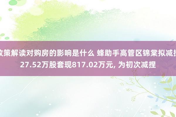 政策解读对购房的影响是什么 蜂助手高管区锦棠拟减捏27.52万股套现817.02万元, 为初次减捏