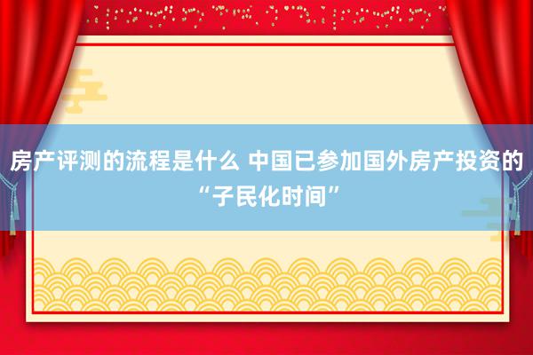 房产评测的流程是什么 中国已参加国外房产投资的“子民化时间”