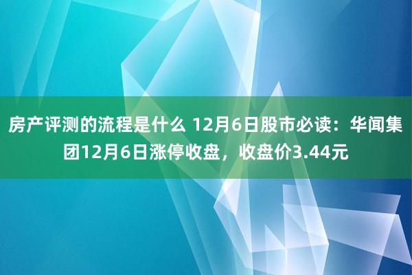 房产评测的流程是什么 12月6日股市必读：华闻集团12月6日涨停收盘，收盘价3.44元