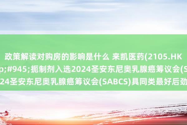 政策解读对购房的影响是什么 来凯医药(2105.HK)自主研发PI3K&#945;扼制剂入选2024圣安东尼奥乳腺癌筹议会(SABCS)具同类最好后劲