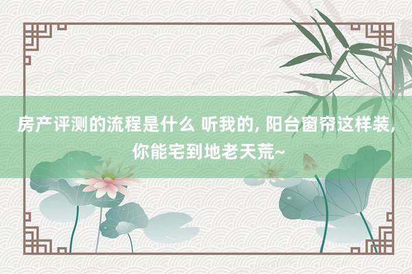 房产评测的流程是什么 听我的, 阳台窗帘这样装, 你能宅到地老天荒~