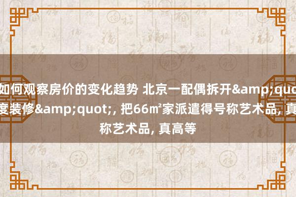 如何观察房价的变化趋势 北京一配偶拆开&quot;过度装修&quot;, 把66㎡家派遣得号称艺术品, 真高等