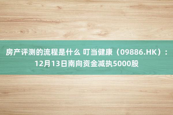 房产评测的流程是什么 叮当健康（09886.HK）：12月13日南向资金减执5000股