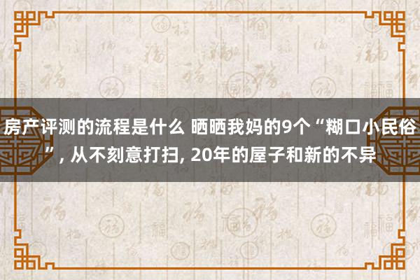 房产评测的流程是什么 晒晒我妈的9个“糊口小民俗”, 从不刻意打扫, 20年的屋子和新的不异