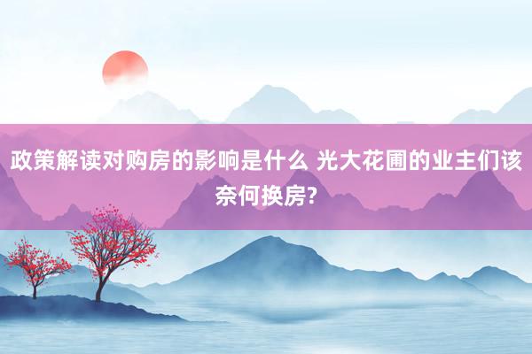 政策解读对购房的影响是什么 光大花圃的业主们该奈何换房?