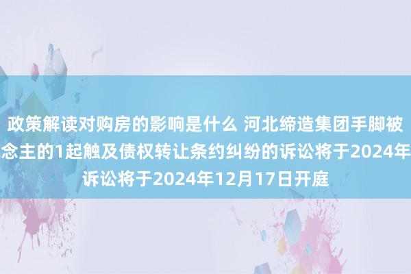 政策解读对购房的影响是什么 河北缔造集团手脚被告/被上诉东说念主的1起触及债权转让条约纠纷的诉讼将于2024年12月17日开庭